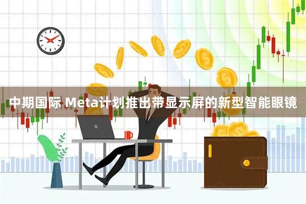 中期国际 Meta计划推出带显示屏的新型智能眼镜