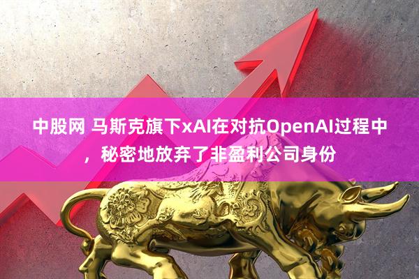 中股网 马斯克旗下xAI在对抗OpenAI过程中，秘密地放弃了非盈利公司身份