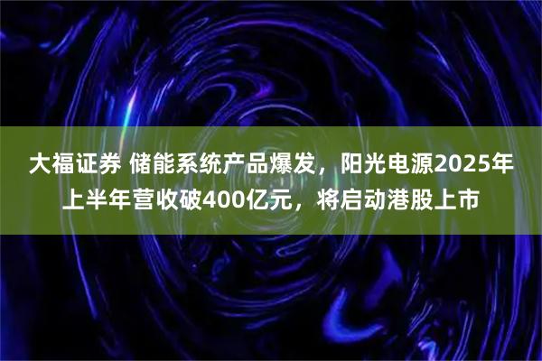 大福证券 储能系统产品爆发，阳光电源2025年上半年营收破400亿元，将启动港股上市