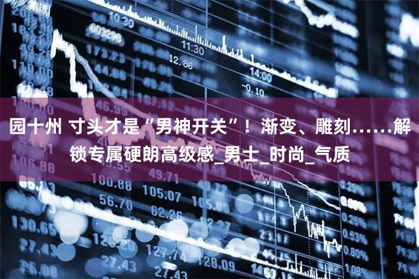 园十州 寸头才是“男神开关”！渐变、雕刻……解锁专属硬朗高级感_男士_时尚_气质