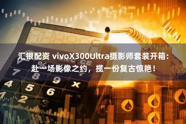 汇银配资 vivoX300Ultra摄影师套装开箱:赴一场影像之约，揽一份复古惊艳！