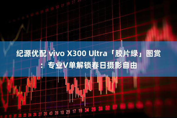 纪源优配 vivo X300 Ultra「胶片绿」图赏：专业V单解锁春日摄影自由