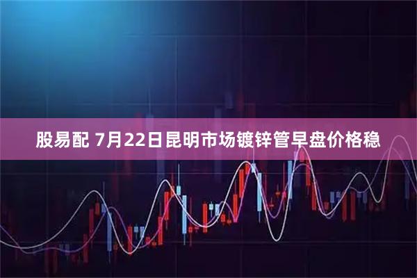 股易配 7月22日昆明市场镀锌管早盘价格稳