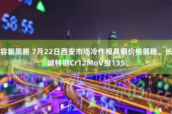 容新策略 7月22日西安市场冷作模具钢价格弱稳。长城特钢Cr12MoV报135