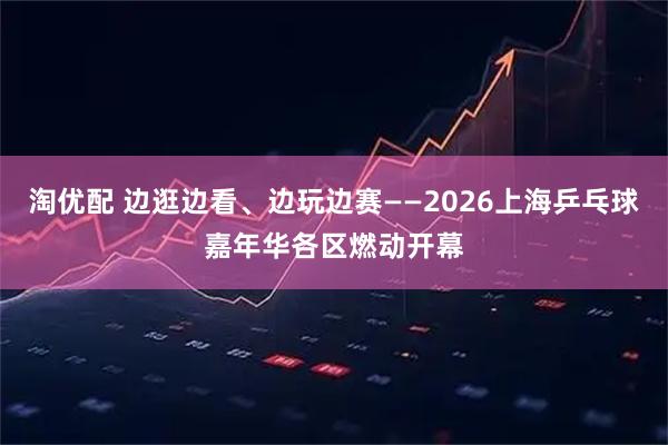 淘优配 边逛边看、边玩边赛——2026上海乒乓球嘉年华各区燃动开幕