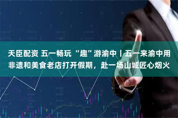 天臣配资 五一畅玩 “趣”游渝中丨五一来渝中用非遗和美食老店打开假期，赴一场山城匠心烟火