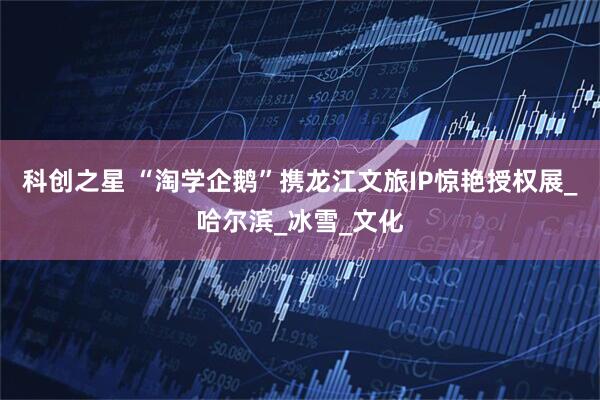 科创之星 “淘学企鹅”携龙江文旅IP惊艳授权展_哈尔滨_冰雪_文化
