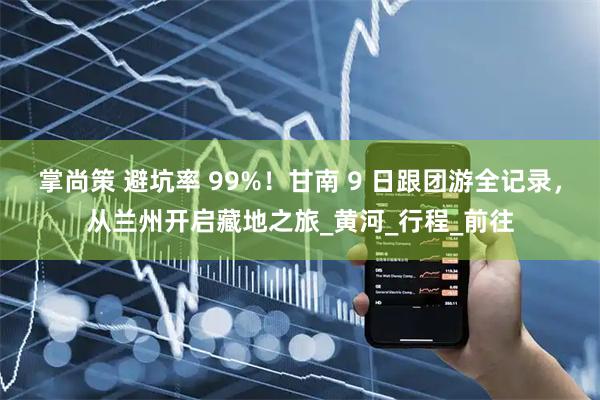 掌尚策 避坑率 99%！甘南 9 日跟团游全记录，从兰州开启藏地之旅_黄河_行程_前往