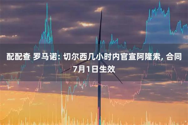 配配查 罗马诺: 切尔西几小时内官宣阿隆索, 合同7月1日生效