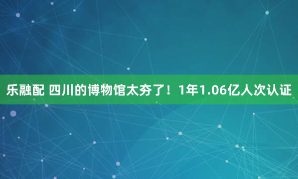乐融配 四川的博物馆太夯了！1年1.06亿人次认证