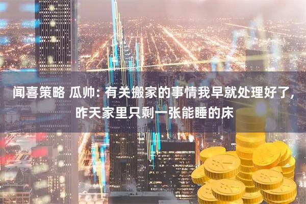 闻喜策略 瓜帅: 有关搬家的事情我早就处理好了, 昨天家里只剩一张能睡的床