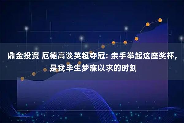 鼎金投资 厄德高谈英超夺冠: 亲手举起这座奖杯, 是我毕生梦寐以求的时刻