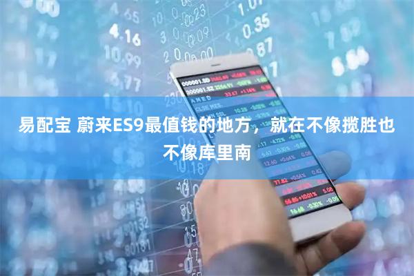 易配宝 蔚来ES9最值钱的地方,就在不像揽胜也不像库里南