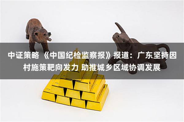 中证策略 《中国纪检监察报》报道：广东坚持因村施策靶向发力 助推城乡区域协调发展