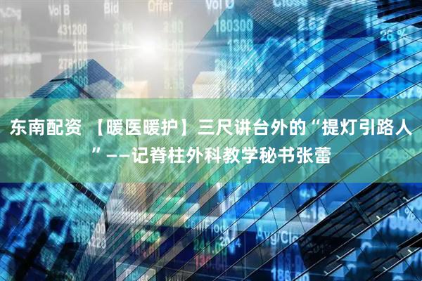 东南配资 【暖医暖护】三尺讲台外的“提灯引路人”——记脊柱外科教学秘书张蕾