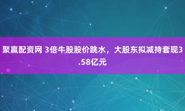 聚赢配资网 3倍牛股股价跳水，大股东拟减持套现3.58亿元