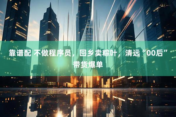 靠谱配 不做程序员，回乡卖粽叶，清远“00后”带货爆单