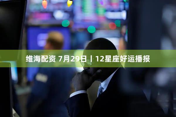 维海配资 7月29日丨12星座好运播报