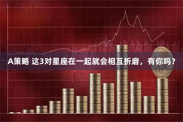 A策略 这3对星座在一起就会相互折磨，有你吗？