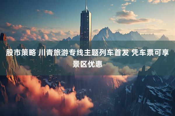 股市策略 川青旅游专线主题列车首发 凭车票可享景区优惠