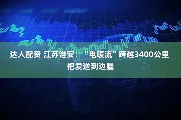 达人配资 江苏淮安：“电暖流”跨越3400公里 把爱送到边疆